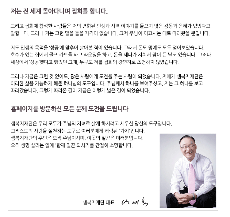 저는 전세계 돌아다니며 집회를 합니다. 
그리고 집회에 참석한 사람들은 저의 변화된 인생과 사역 이야기를 들으며 많은 감동과 은혜가 있었다고 말합니다. 그러나 저는 그런 말을 들을 자격이 없습니다. 그저 주님이 이끄시는 데로 따라왔을 뿐입니다.

저도 인생의 목적을 ‘성공’에 맞추어 살아본적이 있습니다. 그래서 돈도 명예도 모두 얻어보았습니다.
호수가 있는 집에서 골프 카트를 타고 라운딩을 하고, 돈을 세다가 지쳐서 잠이 든 날도 있습니다.
그러나 세상에서 ‘성공’했다고 했었던 그 때, 어느 누구도 저를 집회의 강연자로 초청하지 않았습니다.

그러나 지금은 그런 것 없이도, 많은 사람들에게 도전을 주는 사람이 되었습니다. 
저에게 샘복지재단은 이러한 삶을 가능하게 해준 하나님의 도구입니다. 
주님께서 하나를 보여주셨고, 저는 그 하나를 보고 따라갔습니다. 
그렇게 따라온 길이 지금은 이렇게 넓은 길이 되었습니다. 

홈페이지를 방문하신 모든 분께 도전을 드립니다. 

샘복지재단은 우리 모두가 주님의 자녀로 살게 하시려고 세우신 당신의 도구입니다.
그리스도의 사랑을 실천하는 도구로 여러분에게 허락된 ‘가치’입니다.
샘복지재단의  주인은 오직 주님이시며, 이곳의 일꾼은 여러분 입니다.
오직 생명 살리는 일에 ‘함께 일꾼’되시기를 간절히 소망합니다.
샘복지재단 대표 박세록